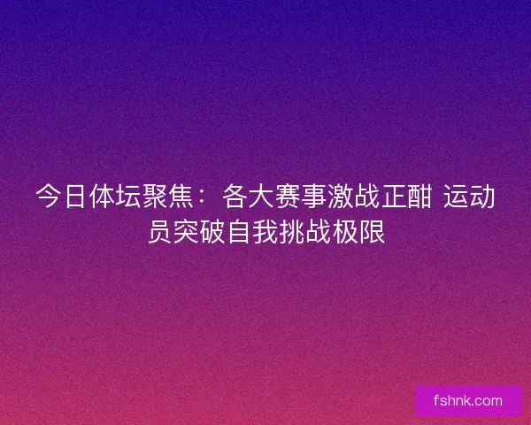 今日体坛聚焦：各大赛事激战正酣 运动员突破自我挑战极限