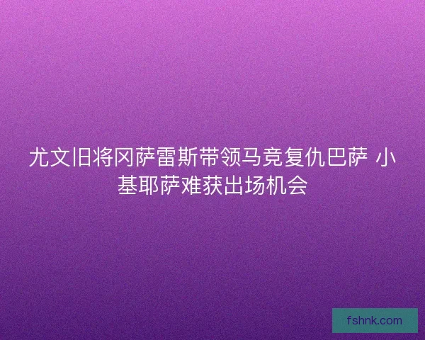尤文旧将冈萨雷斯带领马竞复仇巴萨 小基耶萨难获出场机会