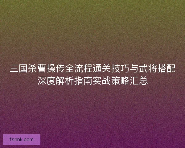 三国杀曹操传全流程通关技巧与武将搭配深度解析指南实战策略汇总