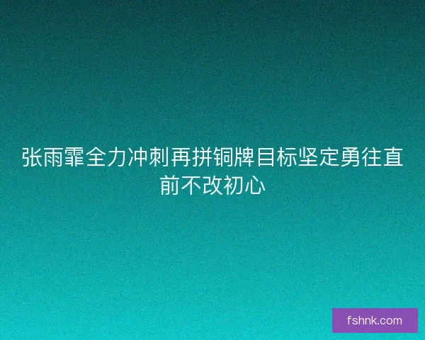 张雨霏全力冲刺再拼铜牌目标坚定勇往直前不改初心