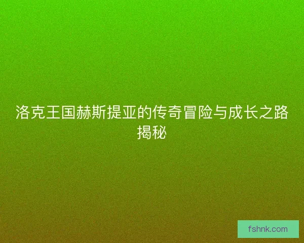 洛克王国赫斯提亚的传奇冒险与成长之路揭秘