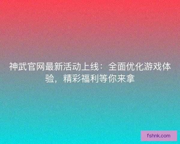 神武官网最新活动上线：全面优化游戏体验，精彩福利等你来拿