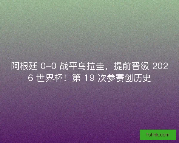 阿根廷 0-0 战平乌拉圭，提前晋级 2026 世界杯！第 19 次参赛创历史