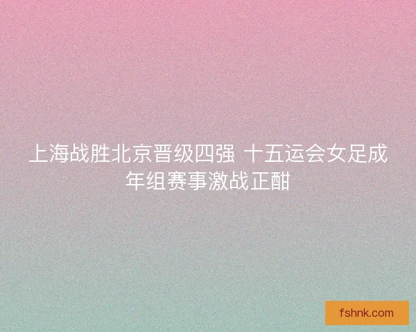 上海战胜北京晋级四强 十五运会女足成年组赛事激战正酣 上海战胜北京晋级四强 十五运会女足成年组赛事激战正酣