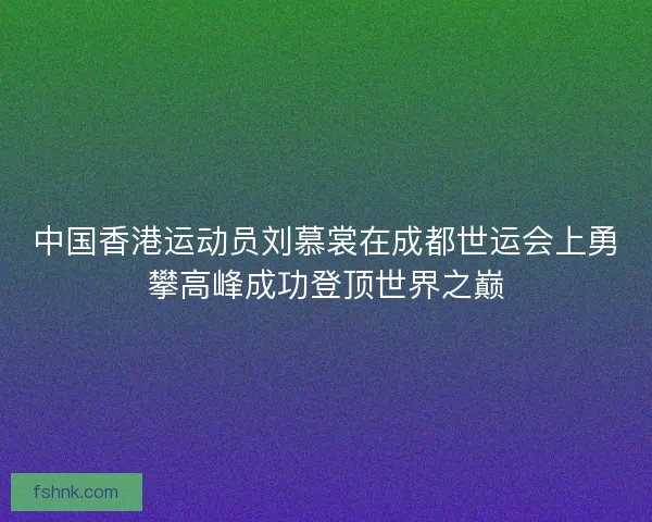 中国香港运动员刘慕裳在成都世运会上勇攀高峰成功登顶世界之巅