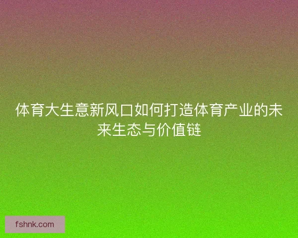 体育大生意新风口如何打造体育产业的未来生态与价值链 体育大生意新风口如何打造体育产业的未来生态与价值链