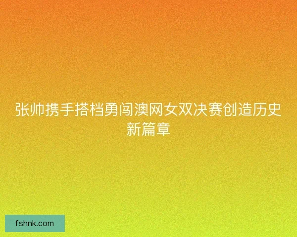 张帅携手搭档勇闯澳网女双决赛创造历史新篇章 张帅携手搭档勇闯澳网女双决赛创造历史新篇章