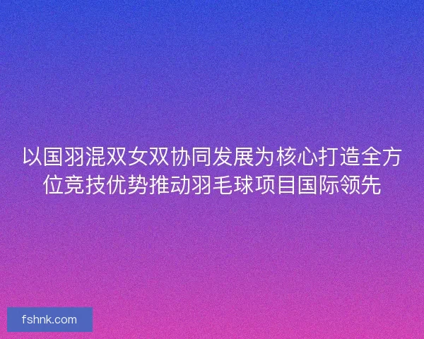 以国羽混双女双协同发展为核心打造全方位竞技优势推动羽毛球项目国际领先