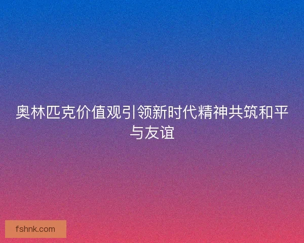 奥林匹克价值观引领新时代精神共筑和平与友谊 奥林匹克价值观引领新时代精神共筑和平与友谊