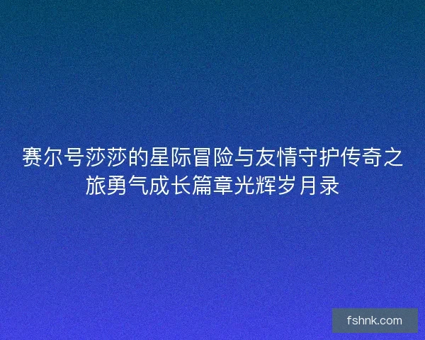 赛尔号莎莎的星际冒险与友情守护传奇之旅勇气成长篇章光辉岁月录 赛尔号莎莎的星际冒险与友情守护传奇之旅勇气成长篇章光辉岁月录
