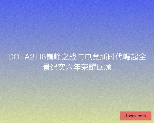 DOTA2TI6巅峰之战与电竞新时代崛起全景纪实六年荣耀回顾 DOTA2TI6巅峰之战与电竞新时代崛起全景纪实六年荣耀回顾