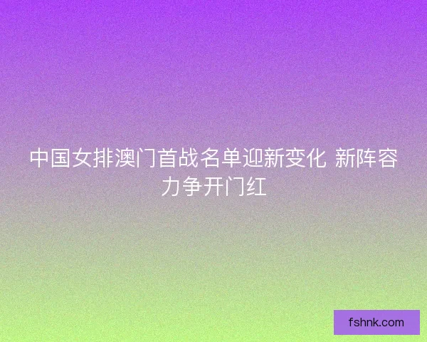 中国女排澳门首战名单迎新变化 新阵容力争开门红 中国女排澳门首战名单迎新变化 新阵容力争开门红
