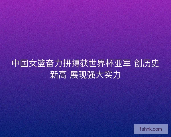 中国女篮奋力拼搏获世界杯亚军 创历史新高 展现强大实力 中国女篮奋力拼搏获世界杯亚军 创历史新高 展现强大实力