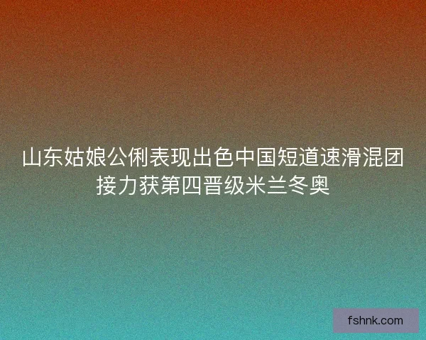 山东姑娘公俐表现出色中国短道速滑混团接力获第四晋级米兰冬奥