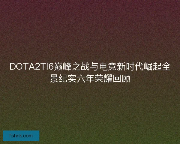 DOTA2TI6巅峰之战与电竞新时代崛起全景纪实六年荣耀回顾 DOTA2TI6巅峰之战与电竞新时代崛起全景纪实六年荣耀回顾