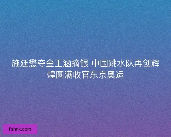 施廷懋夺金王涵摘银 中国跳水队再创辉煌圆满收官东京奥运 施廷懋夺金王涵摘银 中国跳水队再创辉煌圆满收官东京奥运