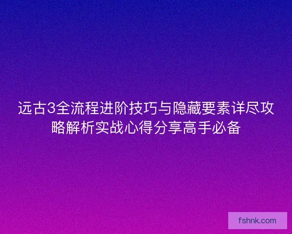 远古3全流程进阶技巧与隐藏要素详尽攻略解析实战心得分享高手必备 远古3全流程进阶技巧与隐藏要素详尽攻略解析实战心得分享高手必备