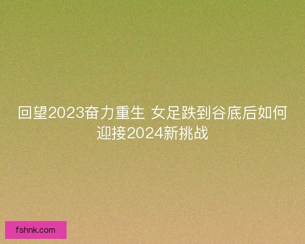 回望2023奋力重生 女足跌到谷底后如何迎接2024新挑战 回望2023奋力重生 女足跌到谷底后如何迎接2024新挑战