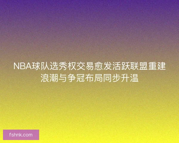 NBA球队选秀权交易愈发活跃联盟重建浪潮与争冠布局同步升温