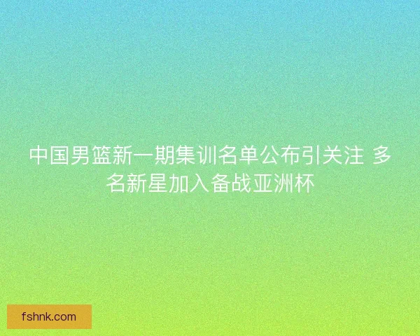中国男篮新一期集训名单公布引关注 多名新星加入备战亚洲杯 中国男篮新一期集训名单公布引关注 多名新星加入备战亚洲杯