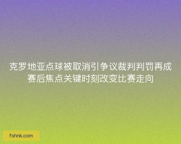 克罗地亚点球被取消引争议裁判判罚再成赛后焦点关键时刻改变比赛走向 克罗地亚点球被取消引争议裁判判罚再成赛后焦点关键时刻改变比赛走向