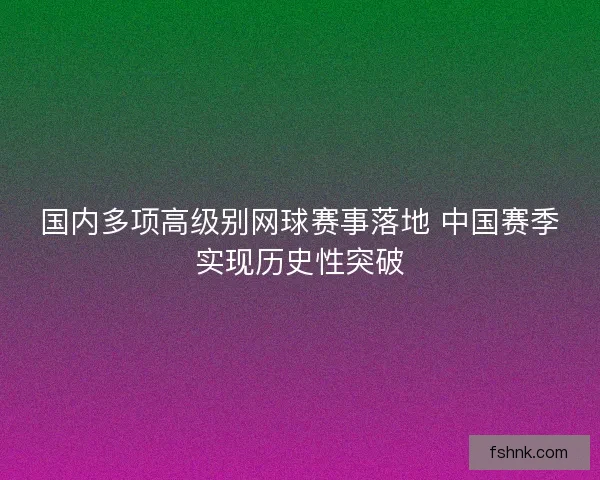 国内多项高级别网球赛事落地 中国赛季实现历史性突破 国内多项高级别网球赛事落地 中国赛季实现历史性突破