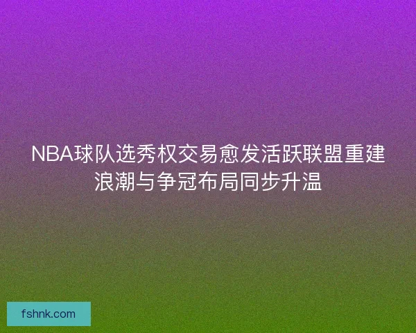 NBA球队选秀权交易愈发活跃联盟重建浪潮与争冠布局同步升温