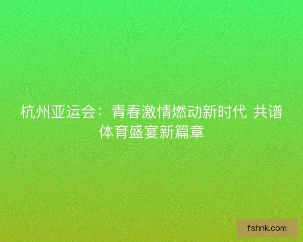 杭州亚运会：青春激情燃动新时代 共谱体育盛宴新篇章